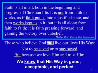 Faith is all in all, both in the beginning and progress of Christian life. It is  not  from faith to works, as if  faith put us  into a justified state, and then  works kept us  in it; but it is all along from faith to faith; it is faith pressing forward, and gaining the victory over unbelief. Matthew Henry Concise Bible Commentary. Those who believe God  will  live our lives His Way; Not to  be saved  or to  stay saved , But  because we love Him and trust Him. We  know  that His Way is good,  acceptable, and perfect. 