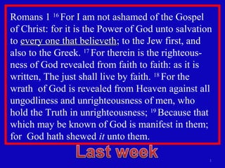 Romans 1 16
For I am not ashamed of the Gospel
of Christ: for it is the Power of God unto salvation
to every one that believethevery one that believeth; to the Jew first, and
also to the Greek. 17
For therein is the righteous-
ness of God revealed from faith to faith: as it is
written, The just shall live by faith. 18
For the
wrath of God is revealed from Heaven against all
ungodliness and unrighteousness of men, who
hold the Truth in unrighteousness; 19
Because that
which may be known of God is manifest in them;
for God hath shewed it unto them.
1
 