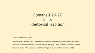 Romans 1:26-27
in Its
Rhetorical Tradition
Based on the following article:
Provance, Brett. “Romans 1:26-27 in Its Rhetorical Tradition.” Pages 83-116 in Greco-Roman and Jewish
Tributaries to the New Testament: Festschrift in Honor of Gregory J. Riley. Edited by Christopher Crawford.
Claremont Studies in New Testament and Christian Origins 4. Claremont: Claremont Press, 2019.
 
