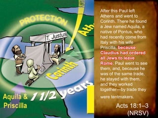 After this Paul left
Athens and went to
Corinth. There he found
a Jew named Aquila, a
native of Pontus, who
had recently come from
Italy with his wife
Priscilla, because
Claudius had ordered
all Jews to leave
Rome. Paul went to see
them, and, because he
was of the same trade,
he stayed with them,
and they worked
together—by trade they
were tentmakers.
Acts 18:1–3
(NRSV)
 