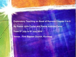 Exploratory Teaching on Book of Romans Chapter 1 to 8 By Pastor John Carter and Pastor Andrew Carter From 5 th  July to 8 th  July 2010 Venue : First Baptist Church. Kuching 