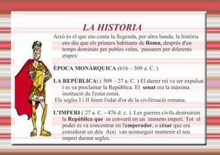 LA HISTORIA Aixó és el que ens conta la llegenda, per altra banda, la història ens diu que els primers habitants de  Roma,  d esprés d'un temps dominats per pobles veïns,  passaren per diferents etapes: ÈPOCA   MONÀRQUICA  (616 – 509 a. C. ) LA REPÚBLICA:  ( 509 – 27 a. C. ) El darrer rei va ser expulsat i es va proclamar la República. El  senat  era  la màxima institució de l'estat romà. Els segles I i II foren l'edat d'or de la civilització romana.  L'IMPERI  ( 27 a. C. - 476 d. c. ). Les guerres civils destruirien la  República que   es convertí en un  immens   imperi. Tot  el poder es va concentrar en l' emperador , o  cèsar  que era considerat un déu  Així  van aconseguir mantenir el seu imperi durant segles. 