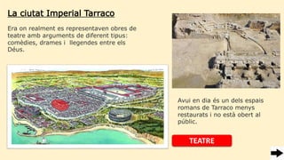 La ciutat Imperial Tarraco
Era on realment es representaven obres de
teatre amb arguments de diferent tipus:
comèdies, drames i llegendes entre els
Déus.
TEATRE
Avui en dia és un dels espais
romans de Tarraco menys
restaurats i no està obert al
públic.
 