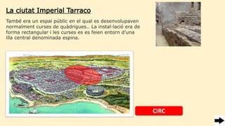 La ciutat Imperial Tarraco
També era un espai públic en el qual es desenvolupaven
normalment curses de quàdrigues.. La instal·lació era de
forma rectangular i les curses es es feien entorn d’una
illa central denominada espina.
CIRC
 