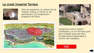 La ciutat Imperial Tarraco
Sota les graderies, al voltant de tot
l’estadi, s’obria un túnel on els
participants s’hi preparaven i
pregaven als Déus.
CIRC
Juntament amb el teatre i
l’amfiteatre, el circ formava part
de la trilogía (grup de tres)
d’instal·lacions destinades a
divertir als ciutadans.
 