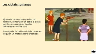 Les ciutats romanes
Quan els romans conquerien un
territori, construïen un poble o ciutat
petita, per assegurar i poder
administrar tota la zona.
La majoria de petites ciutats romanes
seguien un mateix patró urbanístic
 