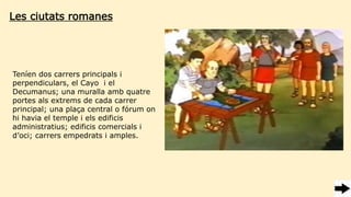 Les ciutats romanes
Teníen dos carrers principals i
perpendiculars, el Cayo i el
Decumanus; una muralla amb quatre
portes als extrems de cada carrer
principal; una plaça central o fórum on
hi havia el temple i els edificis
administratius; edificis comercials i
d’oci; carrers empedrats i amples.
 