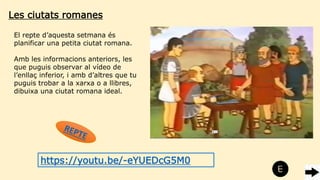 Les ciutats romanes
El repte d’aquesta setmana és
planificar una petita ciutat romana.
Amb les informacions anteriors, les
que puguis observar al vídeo de
l’enllaç inferior, i amb d’altres que tu
puguis trobar a la xarxa o a llibres,
dibuixa una ciutat romana ideal.
https://youtu.be/-eYUEDcG5M0
 