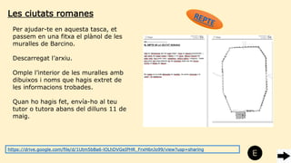 Les ciutats romanes
Per ajudar-te en aquesta tasca, et
passem en una fitxa el plànol de les
muralles de Barcino.
Descarregat l’arxiu.
Omple l’interior de les muralles amb
dibuixos i noms que hagis extret de
les informacions trobades.
Quan ho hagis fet, envía-ho al teu
tutor o tutora abans del dilluns 11 de
maig.
https://drive.google.com/file/d/1Utm5bBa6-lOLhDVGeIPHR_FrxH6nJo99/view?usp=sharing
 