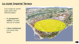 La ciutat Imperial Tarraco
A la ciutat es veuen
dues parts ben
diferenciades:
• El campament
militar a la part
alta de la ciutat
• L’àrea residencial
a la zona més
baixa
 