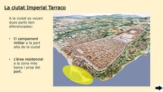 La ciutat Imperial Tarraco
A la ciutat es veuen
dues parts ben
diferenciades:
• El campament
militar a la part
alta de la ciutat
• L’àrea residencial
a la zona més
baixa i prop del
port.
 