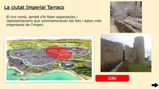 La ciutat Imperial Tarraco
El circ romà, també s’hi feien espectacles i
representacions que commemoraven els fets i dates més
importants de l’imperi.
CIRC
 