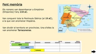Fent memòria
Els romans van desembarcar a Empòrion
(Empúries) l’any 218 aC.
Van conquerir tota la Península Ibèrica (al 19 aC),
a la que van anomenar Hispània.
Van dividir el territorio en províncies. Una d’elles la
van anomenar Tarraconense.
 