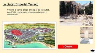 La ciutat Imperial Tarraco
Vindria a ser la plaça principal de la ciutat.
Aquí S’hi celebraven reunions cíviques i
comercials.
FÒRUM
 