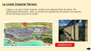 La ciutat Imperial Tarraco
L’aigua, a la gran ciutat imperial, arribava per sèquies fetes de pedra. Per
salvar grans desnivells i valls, es construïen üܳٱs de pedra, com aquest
de les Ferreres, prop de la ciutat.
AQÜEDUCTE
 