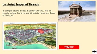 La ciutat Imperial Tarraco
El temple estava situat al costat del circ. Allà es
rendia culte a les diverses divinitats romanes. Eren
politeistes.
TEMPLE
 