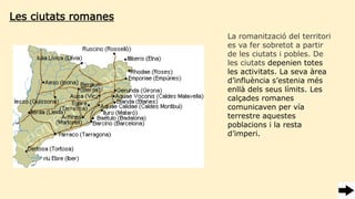 La romanització del territori
es va fer sobretot a partir
de les ciutats i pobles. De
les ciutats depenien totes
les activitats. La seva àrea
d’influència s’estenia més
enllà dels seus límits. Les
calçades romanes
comunicaven per vía
terrestre aquestes
poblacions i la resta
d’imperi.
Les ciutats romanes
 