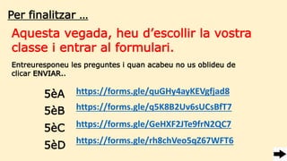 Per finalitzar …
Aquesta vegada, heu d’escollir la vostra
classe i entrar al formulari.
https://forms.gle/quGHy4ayKEVgfjad8
Entreuresponeu les preguntes i quan acabeu no us oblideu de
clicar ENVIAR..
5èA
5èB
5èC
5èD
https://forms.gle/q5K8B2Uv6sUCsBfT7
https://forms.gle/GeHXF2JTe9frN2QC7
https://forms.gle/rh8chVeo5qZ67WFT6
 