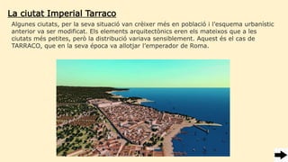 La ciutat Imperial Tarraco
Algunes ciutats, per la seva situació van crèixer més en població i l’esquema urbanístic
anterior va ser modificat. Els elements arquitectònics eren els mateixos que a les
ciutats més petites, però la distribució variava sensiblement. Aquest és el cas de
TARRACO, que en la seva época va allotjar l’emperador de Roma.
 