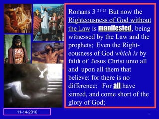 Romans 3 21-23
But now the
Righteousness of God withoutRighteousness of God without
the Lawthe Law is manifestedmanifested, being
witnessed by the Law and the
prophets; Even the Right-
eousness of God which is by
faith of Jesus Christ unto all
and upon all them that
believe: for there is no
difference: For allall have
sinned, and come short of the
glory of God;
111-14-2010
 