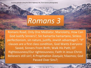 Romans 3
Romans Road, Only One Mediator, Mariolatry, How Can
God Justify Sinners?, Sin hamartia hamartano, Sinless
perfectionism, sin nature, justify, Jewish advantage?, “If”
clauses are a first class condition, God Wants Everyone
Saved, Sinners From Birth; Walk His Path; OT
Righteousness/Our righteousness; Faith In Jesus Christ;
Believers still sin!; A Propitiation ἱλασμός hilasmos; God
Passed Over Sins?;
Autumn splendor along the Glenn Highway! AK, (Tom Ganner photography)
 