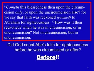 9
Cometh this blessedness then upon the circum-
cision only, or upon the uncircumcision also? for
we say that faith was reckoned (counted) to
Abraham for righteousness. 10
How was it then
reckoned? when he was in circumcision, or in
uncircumcision? Not in circumcision, but in
uncircumcision.
10
Did God count Abe's faith for righteousness
before he was circumcised or after?
BeforeBefore!!
 