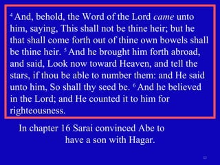 4
And, behold, the Word of the Lord came unto
him, saying, This shall not be thine heir; but he
that shall come forth out of thine own bowels shall
be thine heir. 5
And he brought him forth abroad,
and said, Look now toward Heaven, and tell the
stars, if thou be able to number them: and He said
unto him, So shall thy seed be. 6
And he believed
in the Lord; and He counted it to him for
righteousness.
12
In chapter 16 Sarai convinced Abe to
have a son with Hagar.
 