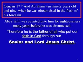 Genesis 17 24
And Abraham was ninety years old
and nine, when he was circumcised in the flesh of
his foreskin.
13
Abe's faith was counted unto him for righteousness
many years beforemany years before he was circumcised.
Therefore he is the father of allfather of all who put our
faith in Godfaith in God through our
Savior and LordSavior and Lord Jesus ChristJesus Christ..
 