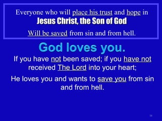 Everyone who will place his trustplace his trust and hopehope in
Jesus Christ, the Son of GodJesus Christ, the Son of God
Will be savedWill be saved from sin and from hell.
16
If you have notnot been saved; if you have nothave not
received The LordThe Lord into your heart;
He loves you and wants to save yousave you from sin
and from hell.
 