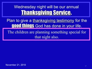 Wednesday night will be our annual
Thanksgiving ServiceThanksgiving Service.
17November 21, 2010
Plan to give a thanksgiving testimonythanksgiving testimony for the
good thingsgood things God has done in your life.
The children are planning something special for
that night also.
 