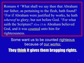 Romans 4 1
What shall we say then that Abraham
our father, as pertaining to the flesh, hath found?
2
For if Abraham were justified by works, he hath
whereof to glory; but not before God. 3
For what
saith the Scripture? (Gen 15:6) Abraham believed
God, and it was countedcounted unto him for
righteousness.
2
Some want us to be counted righteousrighteous
because of our worksour works;
They thinkthink it gives them bragging rights.
 