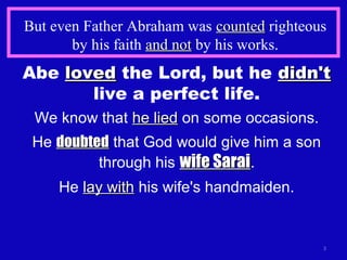 But even Father Abraham was countedcounted righteous
by his faith and notand not by his works.
3
Abe lovedloved the Lord, but he didn'tdidn't
live a perfect life.
We know that he liedhe lied on some occasions.
He doubteddoubted that God would give him a son
through his wife Saraiwife Sarai.
He lay withlay with his wife's handmaiden.
 