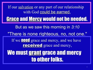 If our salvationsalvation or any part of our relationship
with God could be earnedcould be earned,
GraceGrace and MercyMercy would not be needed.
6
But as we saw this morning in 3:10
"There is none righteous, no, not one."
If we needneed grace and mercy, and we have
receivedreceived grace and mercy,
We must grantgrant grace and mercy
to other folks.
 