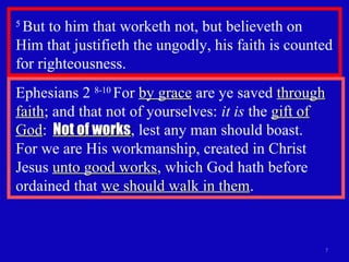 5
But to him that worketh not, but believeth on
Him that justifieth the ungodly, his faith is counted
for righteousness.
7
Ephesians 2 8-10
For by graceby grace are ye saved throughthrough
faithfaith; and that not of yourselves: it is the gift ofgift of
GodGod: Not of worksNot of works, lest any man should boast.
For we are His workmanship, created in Christ
Jesus unto good worksunto good works, which God hath before
ordained that we should walk in themwe should walk in them.
 