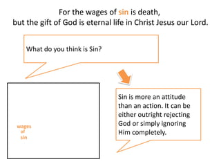 For the wages of sin is death,
but the gift of God is eternal life in Christ Jesus our Lord.
Sin is more an attitude
than an action. It can be
either outright rejecting
God or simply ignoring
Him completely.
What do you think is Sin?
wages
sin
of
 