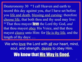Deuteronomy 30  19  I call Heaven and earth to record this day against you,  that  I have set before you  life and death ,  blessing and cursing : therefore  choose life , that both thou and thy seed may live:  20  That thou mayest  love  the Lord thy God,  and   that thou mayest  obey  His Voice, and that thou mayest  cleave  unto Him: for  He is thy life , and the length of thy days: … We who  love  the Lord with  all  our heart, mind, soul, and strength,  desire  to obey Him. We know that  His Way is Good . 