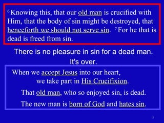 6  Knowing this, that our  old man  is crucified with Him, that the body of sin might be destroyed, that  henceforth we should not serve sin .  7  For he that is dead is freed from sin.  There is no pleasure in sin for a dead man. It's over. When we  accept Jesus  into our heart,  we take part in  His Crucifixion .  That  old man , who so enjoyed sin, is dead. The new man is  born of God  and  hates sin . 