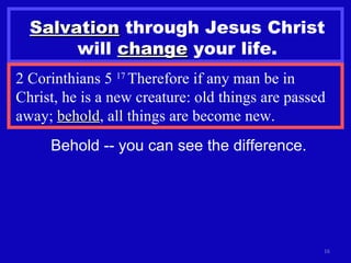 Salvation  through Jesus Christ will  change  your life. 2 Corinthians 5  17  Therefore if any man be in Christ, he is a new creature: old things are passed away;  behold , all things are become new. Behold -- you can see the difference. 
