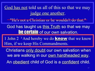 God has not  told us all of this so that we may  judge one another . "He's not a Christian or he wouldn't do that." God has taught us  this Truth  so that we may  be certain  of our own salvation. 1 John 2  3  And hereby we do  know  that we know Him, if we keep His Commandments. Christians  only doubt  our own salvation when we are walking in our  own hardheaded way . An  obedient  child of God is a  confident  child. 