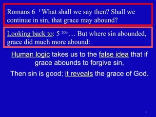 Romans 6  1  What shall we say then? Shall we continue in sin, that grace may abound?  Human logic  takes us to the  false idea  that if grace abounds to forgive sin, Then sin is good;  it reveals  the grace of God. Looking back to : 5  20b  … But where sin abounded, grace did much more abound: 