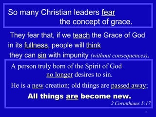 So many Christian leaders  fear   the concept of grace. They fear that, if we  teach  the Grace of God  in its  fullness , people will  think   they can  sin  with impunity  (without consequences) . A person truly born of the Spirit of God  no longer  desires to sin. He is a  new  creation; old things are  passed away ; All things  are  become new. 2 Corinthians 5:17 