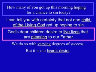 How many of you got up this morning  hoping   for a chance to sin today? I can tell you with certainty that not one  child  of the Living God  got up hoping to sin. God's dear children desire to  live lives  that  are  pleasing  to our Father. We do so with  varying  degrees of success, But it is our  heart's desire . 