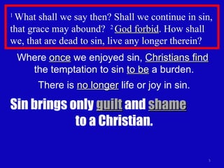 1  What shall we say then? Shall we continue in sin, that grace may abound?  2  God forbid . How shall we, that are dead to sin, live any longer therein?  Where  once  we enjoyed sin,  Christians find   the temptation to sin  to be  a burden. There is  no longer  life or joy in sin. Sin brings only  guilt  and  shame   to a Christian. 