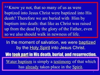 3-4  Know ye not, that so many of us as were baptized into Jesus Christ were baptized into His death? Therefore we are buried with  Him by baptism into death: that like as Christ was raised  up from the dead by the glory of the Father, even so we also should walk in newness of life.  In the moment of salvation, we were  baptized  by the  Holy Spirit  into Jesus Christ. We  took part  in His death, burial, and resurrection. Water baptism  is simply a  testimony  of that which has  already  taken place in the  Spirit . 