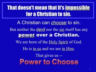 That doesn't mean that it's  impossible  for a Christian to sin. A Christian can  choose  to sin. But neither the  devil  nor the  sin  itself has any  power  over a Christian. We are born of the  Holy Spirit  of God. He is  in us  and we are  in Him . That gives us -- 