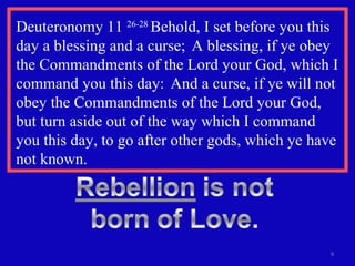 Deuteronomy 11  26-28  Behold, I set before you this day a blessing and a curse;  A blessing, if ye obey the Commandments of the Lord your God, which I command you this day:  And a curse, if ye will not obey the Commandments of the Lord your God, but turn aside out of the way which I command  you this day, to go after other gods, which ye have not known. 