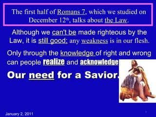 The first half of  Romans 7 , which we studied on December 12 th , talks about  the Law . Although we  can't be  made righteous by the Law, it is  still good;   any  weakness  is in our flesh. January 2, 2011 Only through the  knowledge  of right and wrong can people  realize  and  acknowledge Our  need  for a Savior. 