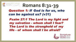 Question 1: If God is for us, who
can be against us? (v31)
Psalm 27:1 The Lord is my light and
my salvation - whom shall I fear?
The Lord is the stronghold of my
life - of whom shall I be afraid?
Romans 8:31-39SSMC
SUNGAI WAY-SUBANG
METHODIST
C H U R C H
 