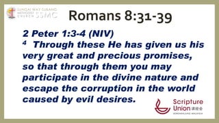 2 Peter 1:3-4 (NIV)
4 Through these He has given us his
very great and precious promises,
so that through them you may
participate in the divine nature and
escape the corruption in the world
caused by evil desires.
Romans 8:31-39SSMC
SUNGAI WAY-SUBANG
METHODIST
C H U R C H
 