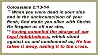 Colossians 2:13-14
13 When you were dead in your sins
and in the uncircumcision of your
flesh, God made you alive with Christ.
He forgave us all our sins,
14 having canceled the charge of our
legal indebtedness, which stood
against us and condemned us; He has
taken it away, nailing it to the cross.
 